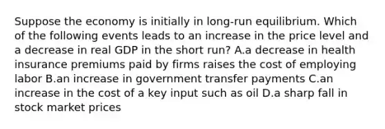 Suppose the economy is initially in long-run equilibrium. Which of the following events leads to an increase in the price level and a decrease in real GDP in the short run? A.a decrease in health insurance premiums paid by firms raises the cost of employing labor B.an increase in government transfer payments C.an increase in the cost of a key input such as oil D.a sharp fall in stock market prices