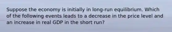 Suppose the economy is initially in long-run equilibrium. Which of the following events leads to a decrease in the price level and an increase in real GDP in the short run?