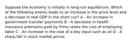 Suppose the economy is initially in long-run equilibrium. Which of the following events leads to an increase in the price level and a decrease in real GDP in the short run? A - An increase in government transfer payments B - A decrease in health insurance premiums paid by firms raises the cost of employing labor C - An increase in the cost of a key input such as oil D - A sharp fall in stock market prices