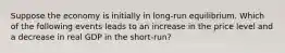 Suppose the economy is initially in long-run equilibrium. Which of the following events leads to an increase in the price level and a decrease in real GDP in the short-run?