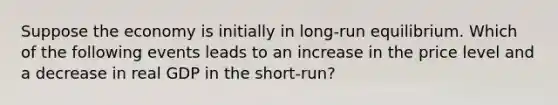 Suppose the economy is initially in long-run equilibrium. Which of the following events leads to an increase in the price level and a decrease in real GDP in the short-run?