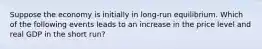 Suppose the economy is initially in long-run equilibrium. Which of the following events leads to an increase in the price level and real GDP in the short run?