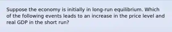 Suppose the economy is initially in long-run equilibrium. Which of the following events leads to an increase in the price level and real GDP in the short run?