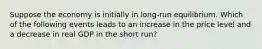 Suppose the economy is initially in long-run equilibrium. Which of the following events leads to an increase in the price level and a decrease in real GDP in the short run?