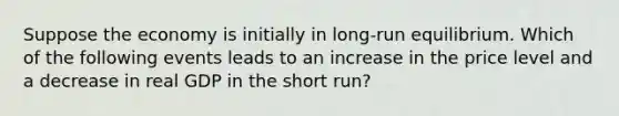 Suppose the economy is initially in long-run equilibrium. Which of the following events leads to an increase in the price level and a decrease in real GDP in the short run?