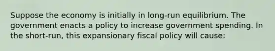 Suppose the economy is initially in​ long-run equilibrium. The government enacts a policy to increase government spending. In the​ short-run, this expansionary fiscal policy will​ cause: