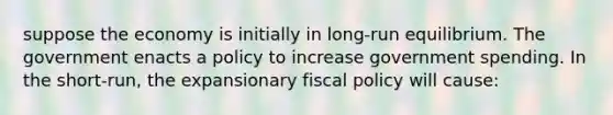 suppose the economy is initially in long-run equilibrium. The government enacts a policy to increase government spending. In the short-run, the expansionary fiscal policy will cause: