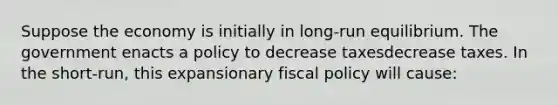 Suppose the economy is initially in​ long-run equilibrium. The government enacts a policy to decrease taxesdecrease taxes. In the​ short-run, this expansionary <a href='https://www.questionai.com/knowledge/kPTgdbKdvz-fiscal-policy' class='anchor-knowledge'>fiscal policy</a> will​ cause: