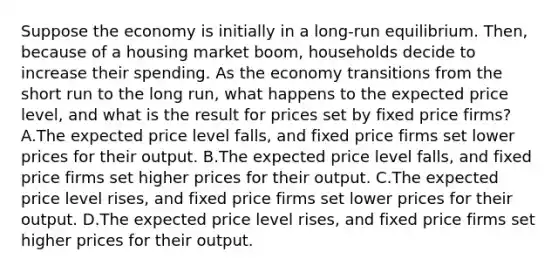 Suppose the economy is initially in a long-run equilibrium. Then, because of a housing market boom, households decide to increase their spending. As the economy transitions from the short run to the long run, what happens to the expected price level, and what is the result for prices set by fixed price firms? A.The expected price level falls, and fixed price firms set lower prices for their output. B.The expected price level falls, and fixed price firms set higher prices for their output. C.The expected price level rises, and fixed price firms set lower prices for their output. D.The expected price level rises, and fixed price firms set higher prices for their output.