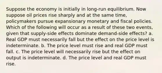 Suppose the economy is initially in long-run equilibrium. Now suppose oil prices rise sharply and at the same time, policymakers pursue expansionary monetary and fiscal policies. Which of the following will occur as a result of these two events, given that supply-side effects dominate demand-side effects? a. Real GDP must necessarily fall but the effect on the price level is indeterminate. b. The price level must rise and real GDP must fall. c. The price level will necessarily rise but the effect on output is indeterminate. d. The price level and real GDP must rise.