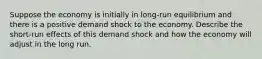 Suppose the economy is initially in long-run equilibrium and there is a positive demand shock to the economy. Describe the short-run effects of this demand shock and how the economy will adjust in the long run.