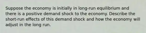 Suppose the economy is initially in long-run equilibrium and there is a positive demand shock to the economy. Describe the short-run effects of this demand shock and how the economy will adjust in the long run.