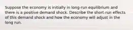 Suppose the economy is initially in long-run equilibrium and there is a positive demand shock. Describe the short-run effects of this demand shock and how the economy will adjust in the long run.