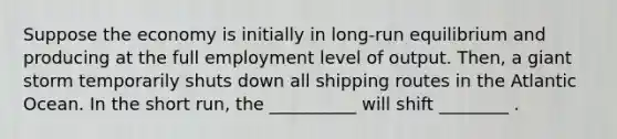 Suppose the economy is initially in long-run equilibrium and producing at the full employment level of output. Then, a giant storm temporarily shuts down all shipping routes in the Atlantic Ocean. In the short run, the __________ will shift ________ .