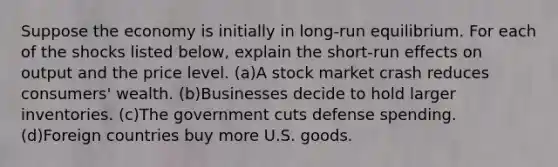 Suppose the economy is initially in long-run equilibrium. For each of the shocks listed below, explain the short-run effects on output and the price level. (a)A stock market crash reduces consumers' wealth. (b)Businesses decide to hold larger inventories. (c)The government cuts defense spending. (d)Foreign countries buy more U.S. goods.