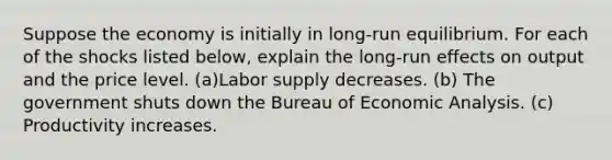 Suppose the economy is initially in long-run equilibrium. For each of the shocks listed below, explain the long-run effects on output and the price level. (a)Labor supply decreases. (b) The government shuts down the Bureau of Economic Analysis. (c) Productivity increases.