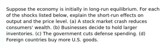 Suppose the economy is initially in long-run equilibrium. For each of the shocks listed below, explain the short-run effects on output and the price level. (a) A stock market crash reduces consumers' wealth. (b) Businesses decide to hold larger inventories. (c) The government cuts defense spending. (d) Foreign countries buy more U.S. goods.