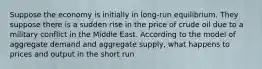 Suppose the economy is initially in long-run equilibrium. They suppose there is a sudden rise in the price of crude oil due to a military conflict in the Middle East. According to the model of aggregate demand and aggregate supply, what happens to prices and output in the short run