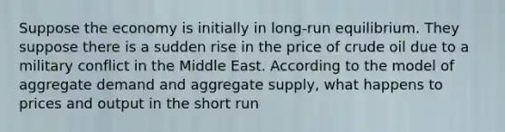 Suppose the economy is initially in long-run equilibrium. They suppose there is a sudden rise in the price of crude oil due to a military conflict in the Middle East. According to the model of aggregate demand and aggregate supply, what happens to prices and output in the short run