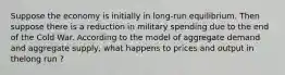 Suppose the economy is initially in long-run equilibrium. Then suppose there is a reduction in military spending due to the end of the Cold War. According to the model of aggregate demand and aggregate supply, what happens to prices and output in thelong run ?