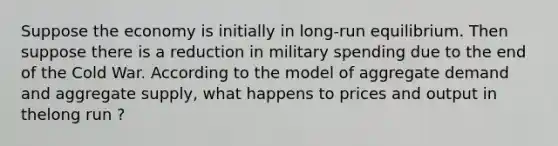 Suppose the economy is initially in long-run equilibrium. Then suppose there is a reduction in military spending due to the end of the Cold War. According to the model of aggregate demand and aggregate supply, what happens to prices and output in thelong run ?