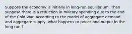 Suppose the economy is initially in long-run equilibrium. Then suppose there is a reduction in military spending due to the end of the Cold War. According to the model of aggregate demand and aggregate supply, what happens to prices and output in the long run ?