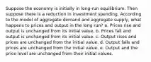 Suppose the economy is initially in long-run equilibrium. Then suppose there is a reduction in investment spending. According to the model of aggregate demand and aggregate supply, what happens to prices and output in the long run? a. Prices rise and output is unchanged from its initial value. b. Prices fall and output is unchanged from its initial value. c. Output rises and prices are unchanged from the initial value. d. Output falls and prices are unchanged from the initial value. e. Output and the price level are unchanged from their initial values.