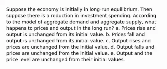 Suppose the economy is initially in long-run equilibrium. Then suppose there is a reduction in investment spending. According to the model of aggregate demand and aggregate supply, what happens to prices and output in the long run? a. Prices rise and output is unchanged from its initial value. b. Prices fall and output is unchanged from its initial value. c. Output rises and prices are unchanged from the initial value. d. Output falls and prices are unchanged from the initial value. e. Output and the price level are unchanged from their initial values.