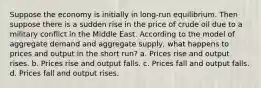 Suppose the economy is initially in long-run equilibrium. Then suppose there is a sudden rise in the price of crude oil due to a military conflict in the Middle East. According to the model of aggregate demand and aggregate supply, what happens to prices and output in the short run? a. Prices rise and output rises. b. Prices rise and output falls. c. Prices fall and output falls. d. Prices fall and output rises.