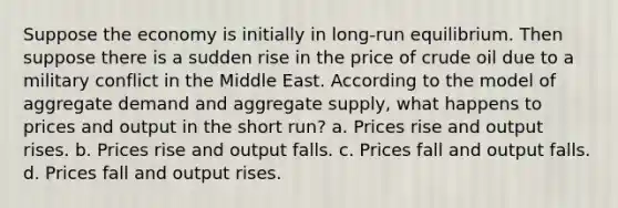 Suppose the economy is initially in long-run equilibrium. Then suppose there is a sudden rise in the price of crude oil due to a military conflict in the Middle East. According to the model of aggregate demand and aggregate supply, what happens to prices and output in the short run? a. Prices rise and output rises. b. Prices rise and output falls. c. Prices fall and output falls. d. Prices fall and output rises.