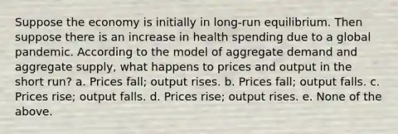 Suppose the economy is initially in long-run equilibrium. Then suppose there is an increase in health spending due to a global pandemic. According to the model of aggregate demand and aggregate supply, what happens to prices and output in the short run? a. Prices fall; output rises. b. Prices fall; output falls. c. Prices rise; output falls. d. Prices rise; output rises. e. None of the above.