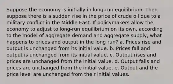 Suppose the economy is initially in long-run equilibrium. Then suppose there is a sudden rise in the price of crude oil due to a military conflict in the Middle East. If policymakers allow the economy to adjust to long-run equilibrium on its own, according to the model of aggregate demand and aggregate supply, what happens to prices and output in the long run? a. Prices rise and output is unchanged from its initial value. b. Prices fall and output is unchanged from its initial value. c. Output rises and prices are unchanged from the initial value. d. Output falls and prices are unchanged from the initial value. e. Output and the price level are unchanged from their initial values.