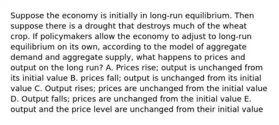 Suppose the economy is initially in long-run equilibrium. Then suppose there is a drought that destroys much of the wheat crop. If policymakers allow the economy to adjust to long-run equilibrium on its own, according to the model of aggregate demand and aggregate supply, what happens to prices and output on the long run? A. Prices rise; output is unchanged from its initial value B. prices fall; output is unchanged from its initial value C. Output rises; prices are unchanged from the initial value D. Output falls; prices are unchanged from the initial value E. output and the price level are unchanged from their initial value