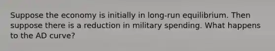 Suppose the economy is initially in long-run equilibrium. Then suppose there is a reduction in military spending. What happens to the AD curve?