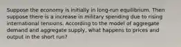 Suppose the economy is initially in long-run equilibrium. Then suppose there is a increase in military spending due to rising international tensions. According to the model of aggregate demand and aggregate supply, what happens to prices and output in the short run?