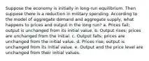 Suppose the economy is initially in long-run equilibrium. Then suppose there is a reduction in military spending. According to the model of aggregate demand and aggregate supply, what happens to prices and output in the long run? a. Prices fall; output is unchanged from its initial value. b. Output rises; prices are unchanged from the initial. c. Output falls; prices are unchanged from the initial value. d. Prices rise; output is unchanged from its initial value. e. Output and the price level are unchanged from their initial values.