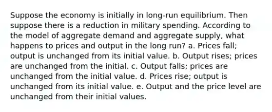 Suppose the economy is initially in long-run equilibrium. Then suppose there is a reduction in military spending. According to the model of aggregate demand and aggregate supply, what happens to prices and output in the long run? a. Prices fall; output is unchanged from its initial value. b. Output rises; prices are unchanged from the initial. c. Output falls; prices are unchanged from the initial value. d. Prices rise; output is unchanged from its initial value. e. Output and the price level are unchanged from their initial values.