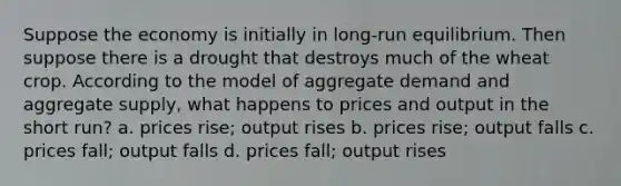 Suppose the economy is initially in long-run equilibrium. Then suppose there is a drought that destroys much of the wheat crop. According to the model of aggregate demand and aggregate supply, what happens to prices and output in the short run? a. prices rise; output rises b. prices rise; output falls c. prices fall; output falls d. prices fall; output rises