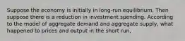 Suppose the economy is initially in long-run equilibrium. Then suppose there is a reduction in investment spending. According to the model of aggregate demand and aggregate supply, what happened to prices and output in the short run,