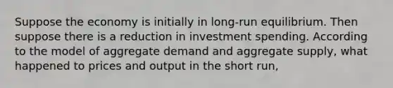 Suppose the economy is initially in long-run equilibrium. Then suppose there is a reduction in investment spending. According to the model of aggregate demand and aggregate supply, what happened to prices and output in the short run,