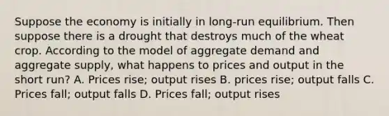 Suppose the economy is initially in long-run equilibrium. Then suppose there is a drought that destroys much of the wheat crop. According to the model of aggregate demand and aggregate supply, what happens to prices and output in the short run? A. Prices rise; output rises B. prices rise; output falls C. Prices fall; output falls D. Prices fall; output rises