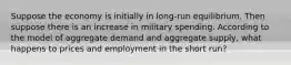 Suppose the economy is initially in long-run equilibrium. Then suppose there is an increase in military spending. According to the model of aggregate demand and aggregate supply, what happens to prices and employment in the short run?