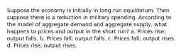 Suppose the economy is initially in long-run equilibrium. Then suppose there is a reduction in military spending. According to the model of aggregate demand and aggregate supply, what happens to prices and output in the short run? a. Prices rise; output falls. b. Prices fall; output falls. c. Prices fall; output rises. d. Prices rise; output rises.