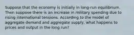 Suppose that the economy is initially in long-run equilibrium. Then suppose there is an increase in military spending due to rising international tensions. According to the model of aggregate demand and aggregate supply, what happens to prices and output in the long run?