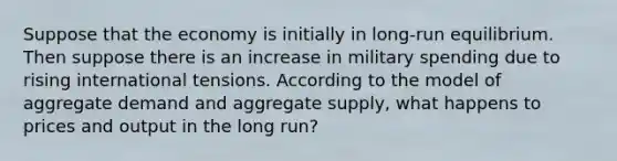 Suppose that the economy is initially in long-run equilibrium. Then suppose there is an increase in military spending due to rising international tensions. According to the model of aggregate demand and aggregate supply, what happens to prices and output in the long run?