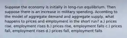 Suppose the economy is initially in long-run equilibrium. Then suppose there is an increase in military spending. According to the model of aggregate demand and aggregate supply, what happens to prices and employment in the short run? a.) prices rise, employment rises b.) prices rise, employment falls c.) prices fall, employment rises d.) prices fall, employment falls