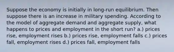 Suppose the economy is initially in long-run equilibrium. Then suppose there is an increase in military spending. According to the model of aggregate demand and aggregate supply, what happens to prices and employment in the short run? a.) prices rise, employment rises b.) prices rise, employment falls c.) prices fall, employment rises d.) prices fall, employment falls