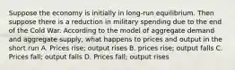 Suppose the economy is initially in long-run equilibrium. Then suppose there is a reduction in military spending due to the end of the Cold War. According to the model of aggregate demand and aggregate supply, what happens to prices and output in the short run A. Prices rise; output rises B. prices rise; output falls C. Prices fall; output falls D. Prices fall; output rises