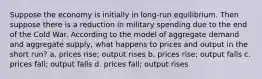 Suppose the economy is initially in long-run equilibrium. Then suppose there is a reduction in military spending due to the end of the Cold War. According to the model of aggregate demand and aggregate supply, what happens to prices and output in the short run? a. prices rise; output rises b. prices rise; output falls c. prices fall; output falls d. prices fall; output rises