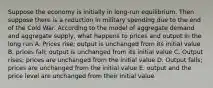 Suppose the economy is initially in long-run equilibrium. Then suppose there is a reduction in military spending due to the end of the Cold War. According to the model of aggregate demand and aggregate supply, what happens to prices and output in the long run A. Prices rise; output is unchanged from its initial value B. prices fall; output is unchanged from its initial value C. Output rises; prices are unchanged from the initial value D. Output falls; prices are unchanged from the initial value E. output and the price level are unchanged from their initial value